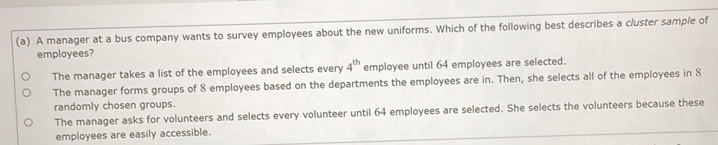 A manager at a bus company wants to survey employees about the new uniforms. Which of the following best describes a cluster sample of
employees?
The manager takes a list of the employees and selects every 4^(th) employee until 64 employees are selected.
The manager forms groups of 8 employees based on the departments the employees are in. Then, she selects all of the employees in 8
randomly chosen groups.
The manager asks for volunteers and selects every volunteer until 64 employees are selected. She selects the volunteers because these
employees are easily accessible.