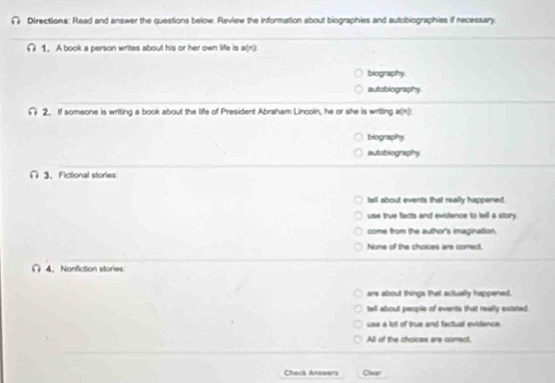 Directions: Read and answer the questions below. Review the Information about biographies and autobiographies if necessary
∩ 1. A book a person writes about his or her own life its a(n):
biography.
autobiography.
2. If someone is writing a book about the life of President Abraham Lincoin, he or she is writing a(n):
biography
autobiography
3. Fictional stories
tell about events that really happened.
use true facts and evidence to tell a story.
come from the author's imagination.
None of the choices are correct,
4. Nonfiction stories
are about things that actually happened.
toll about people of events that really existed.
sse a lot of tue and factual evidence.
All of the choices are correct.
Check Anewers Cea