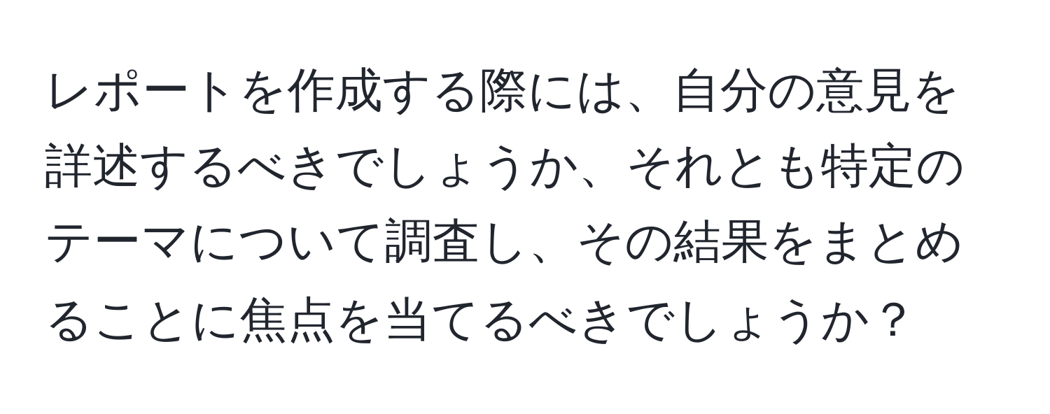 レポートを作成する際には、自分の意見を詳述するべきでしょうか、それとも特定のテーマについて調査し、その結果をまとめることに焦点を当てるべきでしょうか？