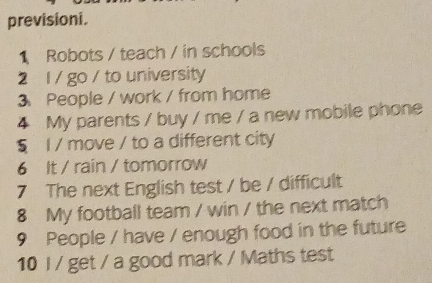 previsioni. 
1 Robots / teach / in schools 
2 l / go / to university 
3 People / work / from home 
4 My parents / buy / me / a new mobile phone 
§ l / move / to a different city 
6 It / rain / tomorrow 
7 The next English test / be / difficult 
8 My football team / win / the next match 
9 People / have / enough food in the future 
10 I / get / a good mark / Maths test