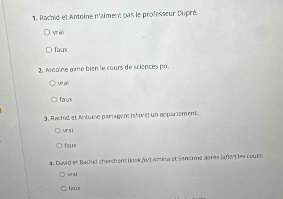 Rachid et Antoine n'aiment pas le professeur Dupré.
vrai
faux
2. Antoine aime bien le cours de sciences po.
vrai
faux
3. Rachid et Antoine partagent (share) un appartement.
vrai
faux
4. David et Rachid cherchent (look for) Amina et Sandrine après (after) les cours.
vrai
faux