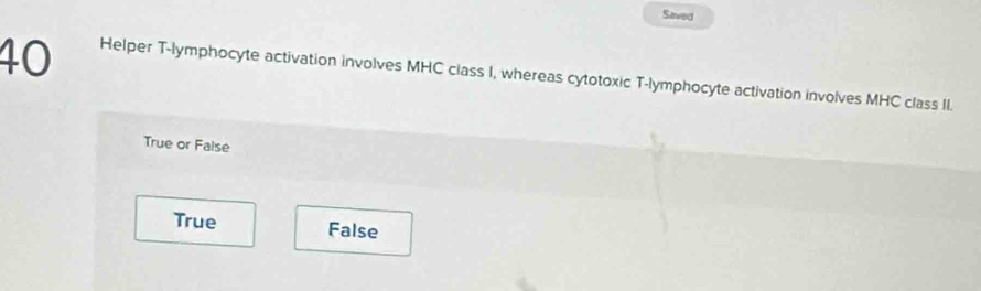 Saved
40 Helper T-lymphocyte activation involves MHC class I, whereas cytotoxic T-lymphocyte activation involves MHC class II.
True or False
True False