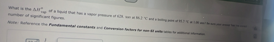 What is the △ H_(vap)° of a liquid that has a vapor pressure of 628. torr at 86.2°C and a boiling point of 
number of significant figures.
95.7°C at 1.00 alm? Be sure your answer has the correct 
Note: Reference the Fundamental constants and Conversion factors for non-SI units tables for additional information 
J