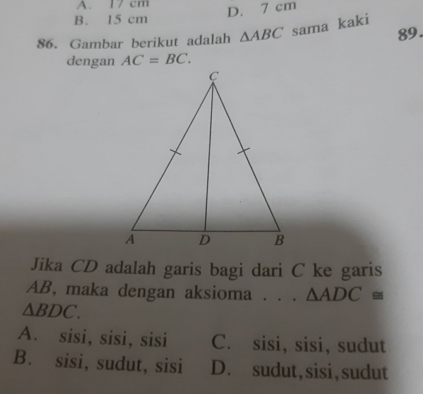 A. 17 cm
D. 7 cm
B. 15 cm
89.
86. Gambar berikut adalah △ ABC sama kaki
dengan AC=BC. 
Jika CD adalah garis bagi dari C ke garis
AB, maka dengan aksioma . . . △ ADC≌
△ BDC.
A. sisi, sisi, sisi C. sisi, sisi, sudut
B. sisi, sudut, sisi D. sudut, sisi,sudut