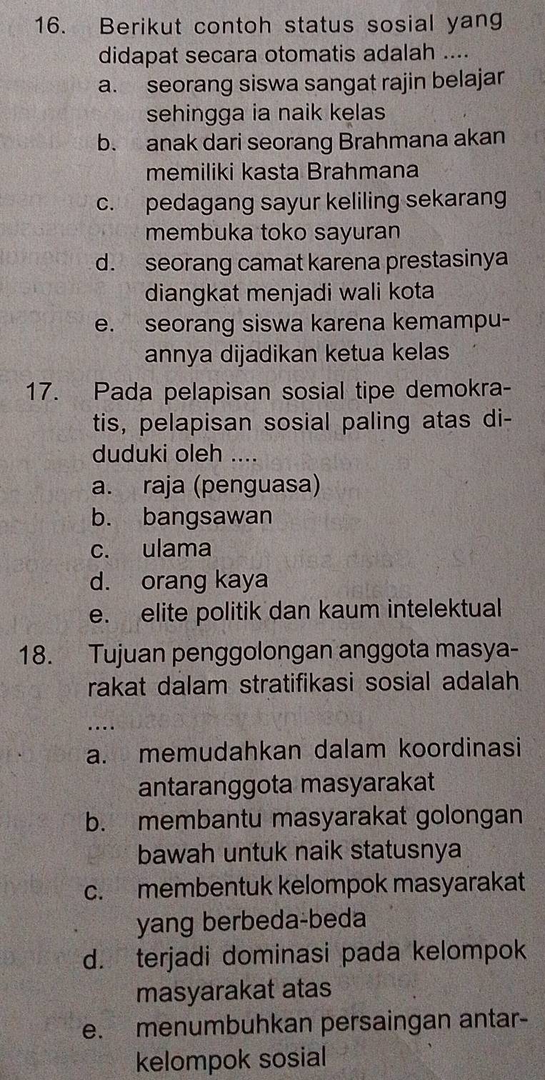 Berikut contoh status sosial yang
didapat secara otomatis adalah ....
a. seorang siswa sangat rajin belajar
sehingga ia naik kelas
b. anak dari seorang Brahmana akan
memiliki kasta Brahmana
c. pedagang sayur keliling sekarang
membuka toko sayuran
d. seorang camat karena prestasinya
diangkat menjadi wali kota
e. seorang siswa karena kemampu-
annya dijadikan ketua kelas
17. Pada pelapisan sosial tipe demokra-
tis, pelapisan sosial paling atas di-
duduki oleh ....
a. raja (penguasa)
b. bangsawan
c. ulama
d. orang kaya
e. elite politik dan kaum intelektual
18. Tujuan penggolongan anggota masya-
rakat dalam stratifikasi sosial adalah
…
a. memudahkan dalam koordinasi
antaranggota masyarakat
b. membantu masyarakat golongan
bawah untuk naik statusnya
c. membentuk kelompok masyarakat
yang berbeda-beda
d. terjadi dominasi pada kelompok
masyarakat atas
e. menumbuhkan persaingan antar-
kelompok sosial