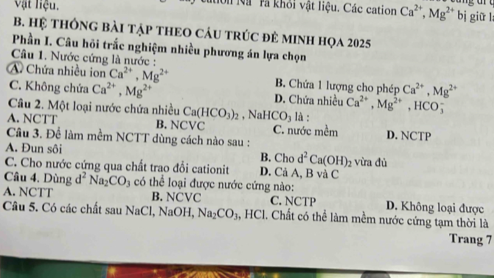 Vật liệu.
Nion Nà rà khỏi vật liệu. Các cation Ca^(2+), Mg^(2+) bị giữ l
B. Hệ tHÔNG BàI TậP tHEO CáU tRÚC đẻ MINH họa 2025
Phần I. Câu hồi trắc nghiệm nhiều phương án lựa chọn
Câu 1. Nước cứng là nước :
A. Chứa nhiều ion Ca^(2+), Mg^(2+) B. Chứa 1 lượng cho phép Ca^(2+), Mg^(2+)
C. Không chứa Ca^(2+), Mg^(2+) D. Chứa nhiều Ca^(2+), Mg^(2+) , HCO5
Câu 2. Một loại nước chứa nhiều Ca(HCO_3)_2 , NaHCO₃ là :
A. NCTT B. NCVC C. nước mềm D. NCTP
Câu 3. Để làm mềm NCTT dùng cách nào sau :
A. Đun sôi B. Cho d^2Ca(OH)_2 vừa dù
C. Cho nước cứng qua chất trao đổi cationit D. Cả A, B và C
Câu 4. Dùng d^2Na_2CO_3 có thể loại được nước cứng nào:
A. NCTT B. NCVC C. NCTP D. Không loại được
Câu 5. Có các chất sau NaCl, NaOH, Na_2CO_3 , HCl. Chất có thể làm mềm nước cứng tạm thời là
Trang 7