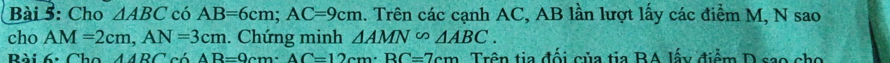 Cho △ ABC có AB=6cm; AC=9cm. Trên các cạnh AC, AB lần lượt lấy các điểm M, N sao 
cho AM=2cm, AN=3cm. Chứng minh △ AMN°△ ABC. 
Bài 6: Cho △ ARC có AB=0cm · AC=12cm · BC=7cm Trên tia đối của tia BA lấy điểm D sao cho