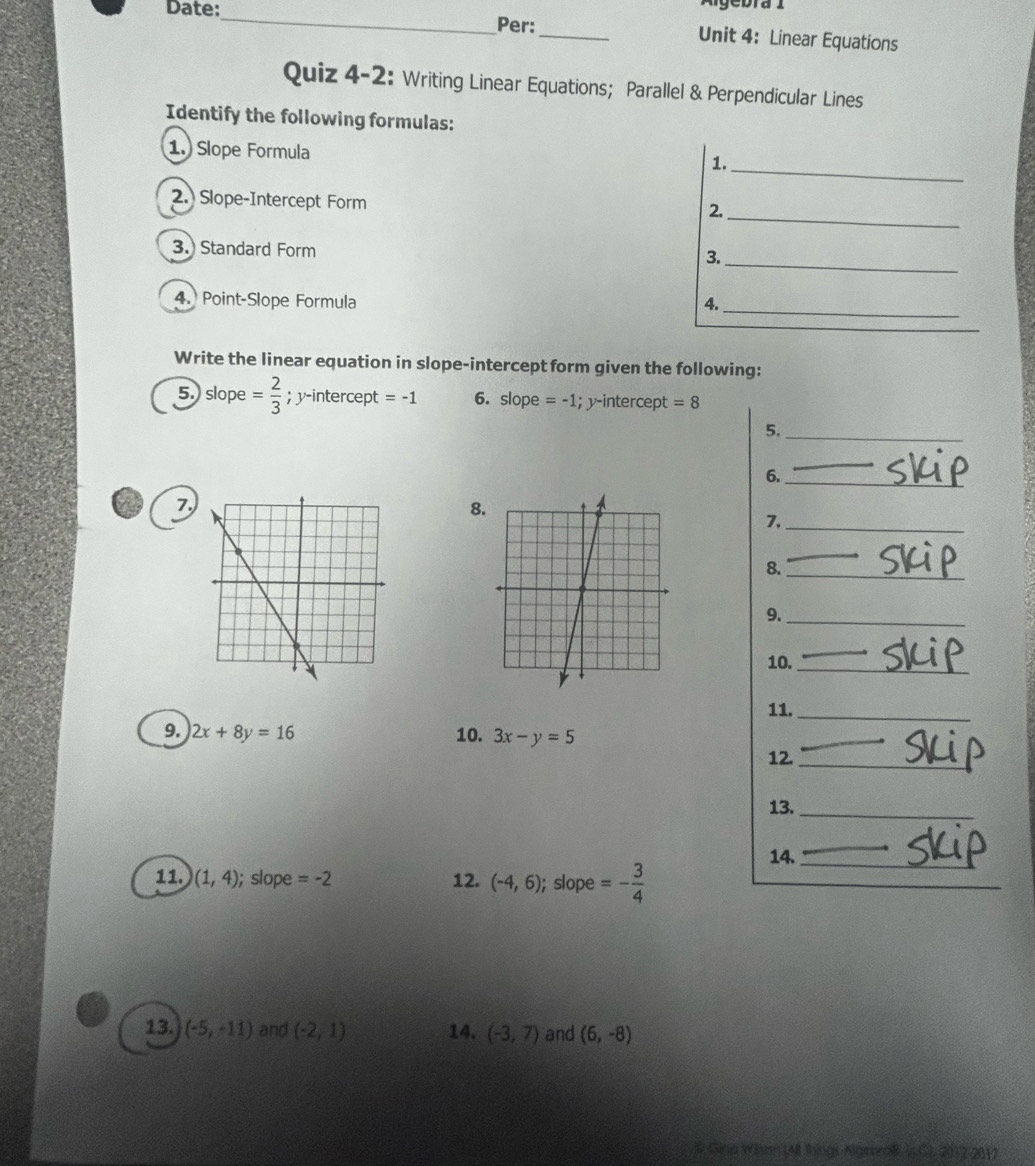 Algebra 1 
Date:_ Per:_ Unit 4: Linear Equations 
Quiz 4-2: Writing Linear Equations; Parallel & Perpendicular Lines 
Identify the following formulas: 
1. Slope Formula 
1._ 
2.) Slope-Intercept Form 
2._ 
_ 
3. Standard Form 3. 
4. Point-Slope Formula 4._ 
Write the linear equation in slope-intercept form given the following: 
5.) slope = 2/3 ; y-intercept =-1 6. slope =-1; y-intercept =8
5._ 
6._ 
a 7,8 
7._ 
8._ 
9._ 
10._ 
11._ 
9. 2x+8y=16 10. 3x-y=5
12._ 
13._ 
14._ 
11. (1,4); slope =-2 12. (-4,6); slope =- 3/4 
13. (-5,-11) and (-2,1) 14. (-3,7) and (6,-8)
# Gina Wion (4I things Algenraf (s.C), 2012-2012