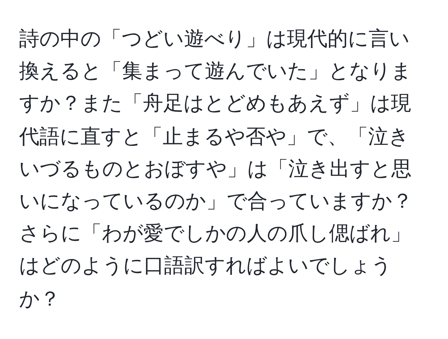 詩の中の「つどい遊べり」は現代的に言い換えると「集まって遊んでいた」となりますか？また「舟足はとどめもあえず」は現代語に直すと「止まるや否や」で、「泣きいづるものとおぼすや」は「泣き出すと思いになっているのか」で合っていますか？さらに「わが愛でしかの人の爪し偲ばれ」はどのように口語訳すればよいでしょうか？