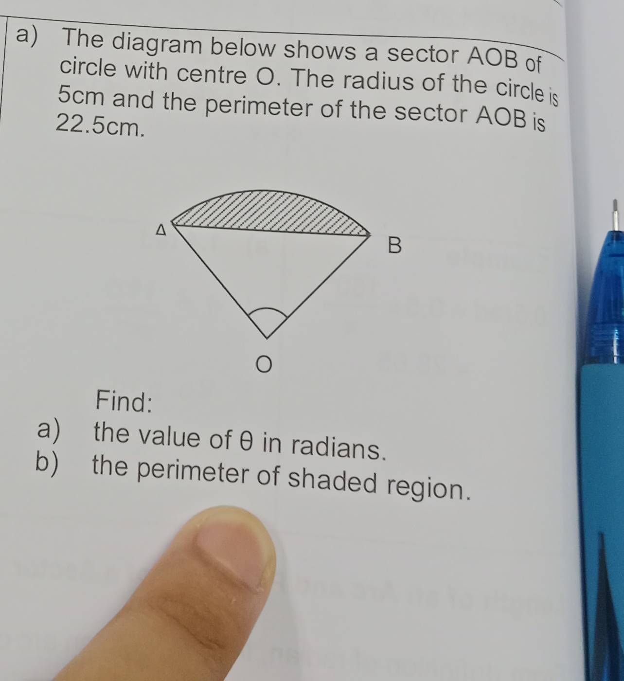 The diagram below shows a sector AOB of 
circle with centre O. The radius of the circle is
5cm and the perimeter of the sector AOB is
22.5cm. 
Find: 
a) the value of θ in radians. 
b) the perimeter of shaded region.