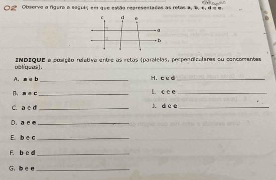 Observe a figura a seguir, em que estão representadas as retas a, b, c, d e e. 
INDIQUE a posição relativa entre as retas (paralelas, perpendiculares ou concorrentes 
oblíquas). 
A. a e b _H. c e d_ 
B. a e c_ I. c e e_ 
C. a e d _J. d e e_ 
D. a e e_ 
E. b e c_ 
F. b e d_ 
G. b e e_