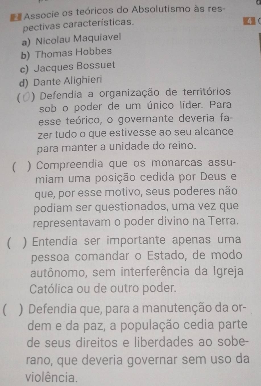 Associe os teóricos do Absolutismo às res-
pectivas características.
4(
a) Nicolau Maquiavel
b) Thomas Hobbes
c) Jacques Bossuet
d) Dante Alighieri
) Defendia a organização de territórios
sob o poder de um único líder. Para
esse teórico, o governante deveria fa-
zer tudo o que estivesse ao seu alcance
para manter a unidade do reino.
 ) Compreendia que os monarcas assu-
miam uma posição cedida por Deus e
que, por esse motivo, seus poderes não
podiam ser questionados, uma vez que
representavam o poder divino na Terra.
( ) Entendia ser importante apenas uma
pessoa comandar o Estado, de modo
autônomo, sem interferência da Igreja
Católica ou de outro poder.
 ) Defendia que, para a manutenção da or-
dem e da paz, a população cedia parte
de seus direitos e liberdades ao sobe-
rano, que deveria governar sem uso da
violência.