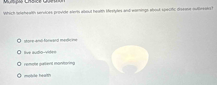 Question
Which telehealth services provide alerts about health lifestyles and warnings about specific disease outbreaks?
store-and-forward medicine
live audio--video
remote patient monitoring
mobile health