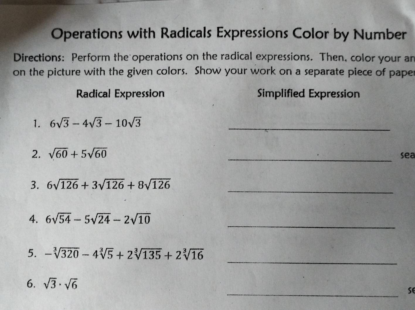 Operations with Radicals Expressions Color by Number 
Directions: Perform the operations on the radical expressions. Then, color your an 
on the picture with the given colors. Show your work on a separate piece of paper 
Radical Expression Simplified Expression 
1. 6sqrt(3)-4sqrt(3)-10sqrt(3) _ 
2. sqrt(60)+5sqrt(60) _sea 
_ 
3. 6sqrt(126)+3sqrt(126)+8sqrt(126)
_ 
4. 6sqrt(54)-5sqrt(24)-2sqrt(10)
_ 
5. -sqrt[3](320)-4sqrt[3](5)+2sqrt[3](135)+2sqrt[3](16)
6. sqrt(3)· sqrt(6)
_se