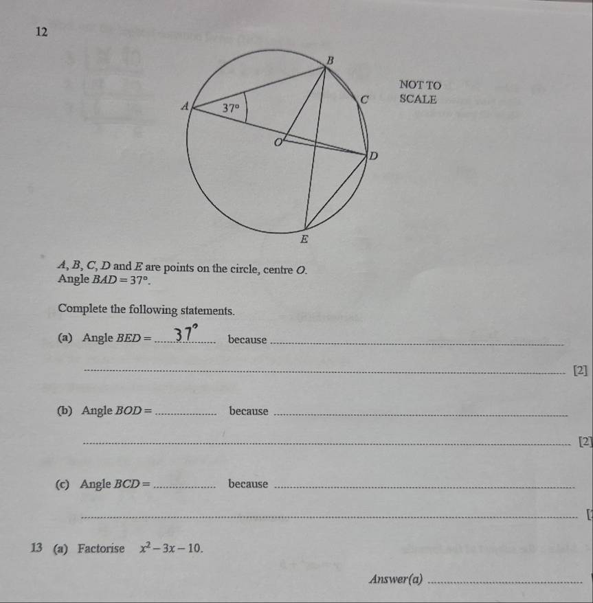 NOT TO
SCALE
A, B, C, D and E are points on the circle, centre O.
Angle BAD=37°.
Complete the following statements.
(a) Angle BED= _because_
_[2]
(b) Angle BOD= _because_
_[2]
(c) Angle BCD= _ because_
_
13 (a) Factorise x^2-3x-10.
Answer(a)_