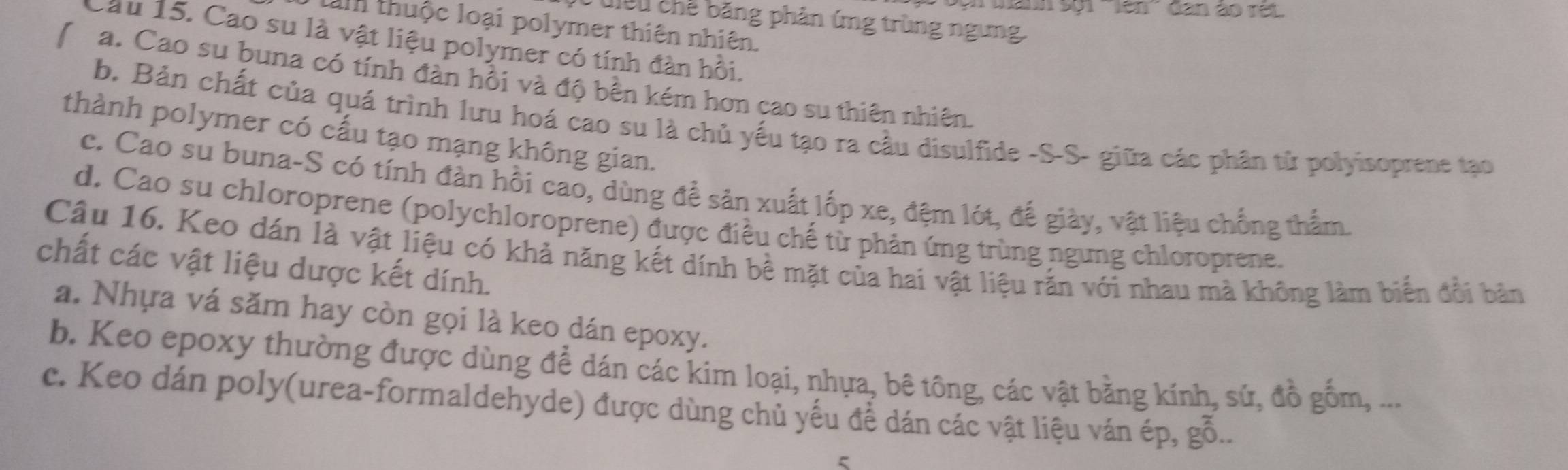 tanh sội ''lên'' đân ào rét
: u u chế băng phản ứng trùng ngưng
lam thuộc loại polymer thiên nhiên.
Cầu 15. Cao su là vật liệu polymer có tính đàn hồi.
a. Cao su buna có tính đàn hồi và độ bền kém hơn cao su thiên nhiên.
b. Bản chất của quá trình lưu hoá cao su là chủ yếu tạo ra cầu disulfide -S-S- giữa các phân từ polyisoprene tạo
thành polymer có cấu tạo mạng không gian.
c. Cao su buna-S có tính đàn hồi cao, dùng để sản xuất lốp xe, đệm lót, đế giày, vật liệu chống thẩm.
d. Cao su chloroprene (polychloroprene) được điều chế từ phản ứng trùng ngưng chloroprene.
Câu 16. Keo dán là vật liệu có khả năng kết dính bề mặt của hai vật liệu rắn với nhau mà không làm biển đổi bản
chất các vật liệu dược kết dính.
a. Nhựa vá săm hay còn gọi là keo dán epoxy.
b. Keo epoxy thường được dùng để dán các kim loại, nhựa, bê tông, các vật bằng kính, sứ, đồ gồm, ...
c. Keo dán poly(urea-formaldehyde) được dùng chủ yếu để dán các vật liệu ván ép, gỗ..