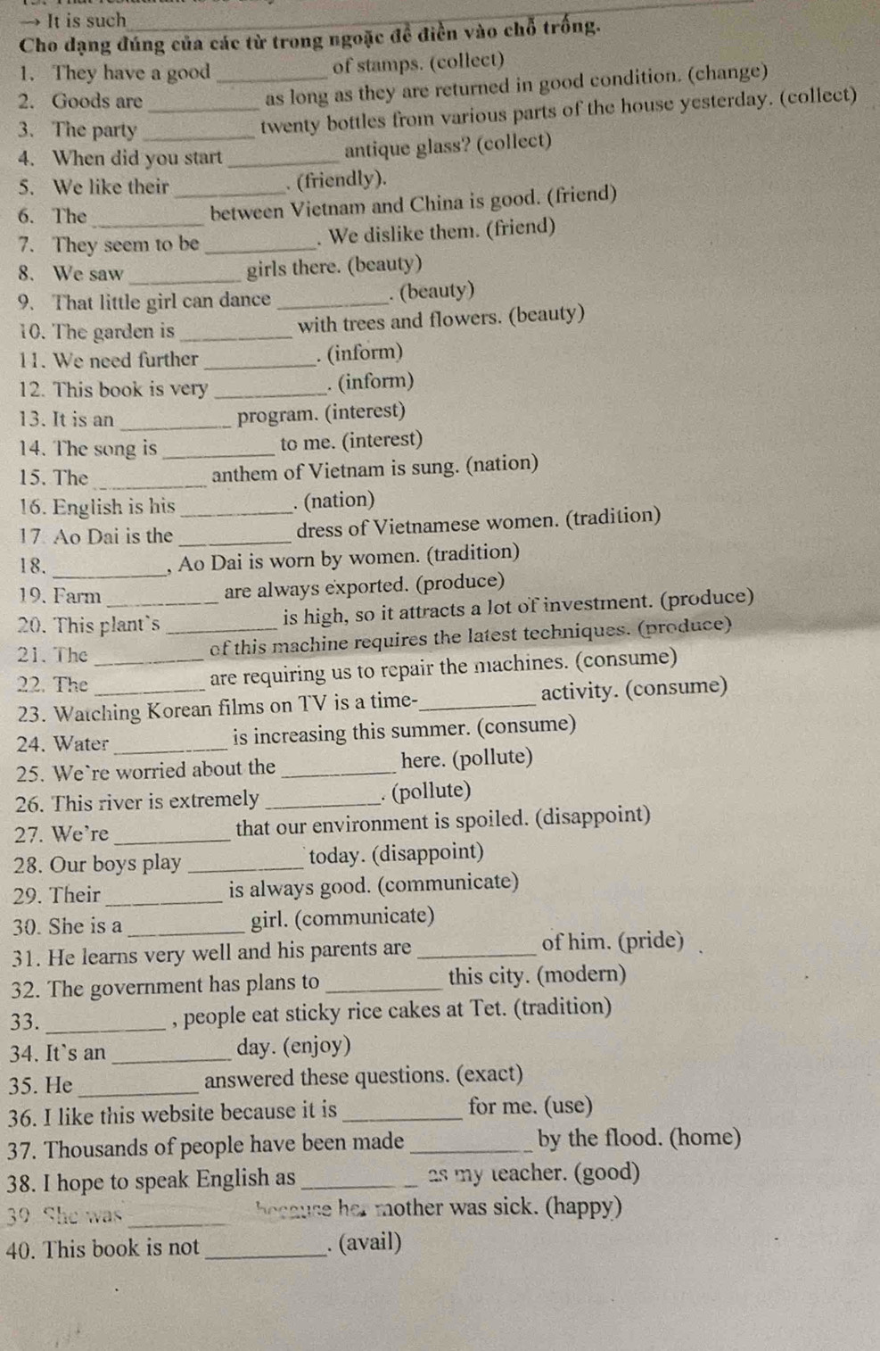 → It is such
Cho dạng đúng của các từ trong ngoặc đề điền vào chỗ trống.
1. They have a good _of stamps. (collect)
2. Goods are_
as long as they are returned in good condition. (change)
3. The party_
twenty bottles from various parts of the house yesterday. (collect)
4. When did you start_
antique glass? (collect)
5. We like their  (friendly).
6. The _between Vietnam and China is good. (friend)
7. They seem to be _. We dislike them. (friend)
8. We saw_
girls there. (beauty)
9. That little girl can dance _. (beauty)
10. The garden is _with trees and flowers. (beauty)
11. We need further _. (inform)
12. This book is very _. (inform)
13. It is an _program. (interest)
14. The song is _to me. (interest)
15. The_ anthem of Vietnam is sung. (nation)
16. English is his . (nation)
17 Ao Dai is the __dress of Vietnamese women. (tradition)
_
18. , Ao Dai is worn by women. (tradition)
19. Farm are always exported. (produce)
20. This plant's _is high, so it attracts a lot of investment. (produce)
21. The _of this machine requires the latest techniques. (produce)
22. The_
are requiring us to repair the machines. (consume)
23. Watching Korean films on TV is a time- _activity. (consume)
24. Water _is increasing this summer. (consume)
25. We`re worried about the _here. (pollute)
26. This river is extremely _. (pollute)
27. We're _that our environment is spoiled. (disappoint)
28. Our boys play _today. (disappoint)
29. Their _is always good. (communicate)
30. She is a _girl. (communicate)
31. He learns very well and his parents are _of him. (pride)
32. The government has plans to _this city. (modern)
33. _, people eat sticky rice cakes at Tet. (tradition)
34. It`s an _day. (enjoy)
35. He _answered these questions. (exact)
36. I like this website because it is _for me. (use)
37. Thousands of people have been made _by the flood. (home)
38. I hope to speak English as _as my teacher. (good)
39 She was _ boc use her mother was sick. (happy)
40. This book is not_ . (avail)