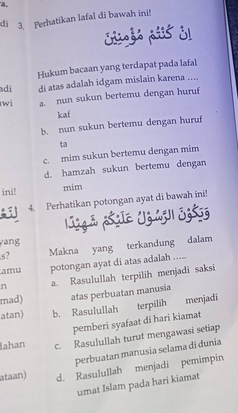 di 3. Perhatikan lafal di bawah ini!
Sigs ais j1
Hukum bacaan yang terdapat pada lafal
adi di atas adalah idgam mislain karena ....
wi a. nun sukun bertemu dengan huruf
kaf
b. nun sukun bertemu dengan huruf
ta
c. mim sukun bertemu dengan mim
d. hamzah sukun bertemu dengan
ini! mim
4. Perhatikan potongan ayat di bawah ini!
yang
s?
Makna yang terkandung dalam
amu potongan ayat di atas adalah .....
n
a. Rasulullah terpilih menjadi saksi
mad)
atas perbuatan manusia
atan) b. Rasulullah terpilih menjadi
pemberi syafaat di hari kiamat
dahan c. Rasulullah turut mengawasi setiap
perbuatan manusia selama di dunia
ataan) d. Rasulullah menjadi pemimpin
umat Islam pada hari kiamat