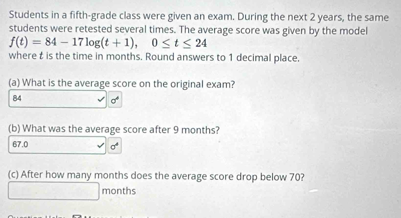 Students in a fifth-grade class were given an exam. During the next 2 years, the same
students were retested several times. The average score was given by the model
f(t)=84-17log (t+1), 0≤ t≤ 24
where t is the time in months. Round answers to 1 decimal place.
(a) What is the average score on the original exam?
84
sigma^4
(b) What was the average score after 9 months?
67.0
sigma^6
(c) After how many months does the average score drop below 70?
months