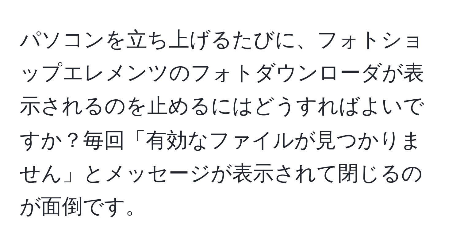 パソコンを立ち上げるたびに、フォトショップエレメンツのフォトダウンローダが表示されるのを止めるにはどうすればよいですか？毎回「有効なファイルが見つかりません」とメッセージが表示されて閉じるのが面倒です。