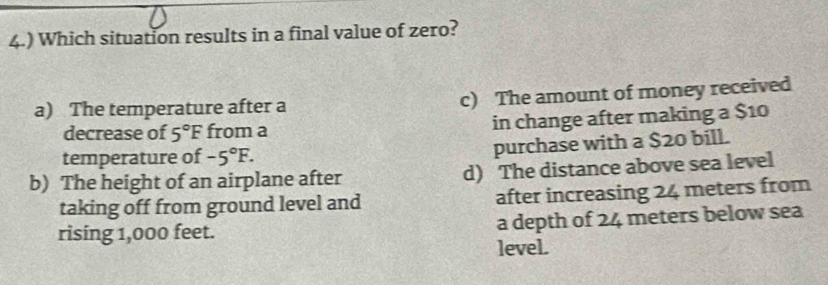 4.) Which situation results in a final value of zero?
a) The temperature after a c) The amount of money received
decrease of 5°F from a in change after making a $10
temperature of -5°F. 
purchase with a $20 bill.
b) The height of an airplane after d) The distance above sea level
taking off from ground level and after increasing 24 meters from
rising 1,000 feet. a depth of 24 meters below sea
level.