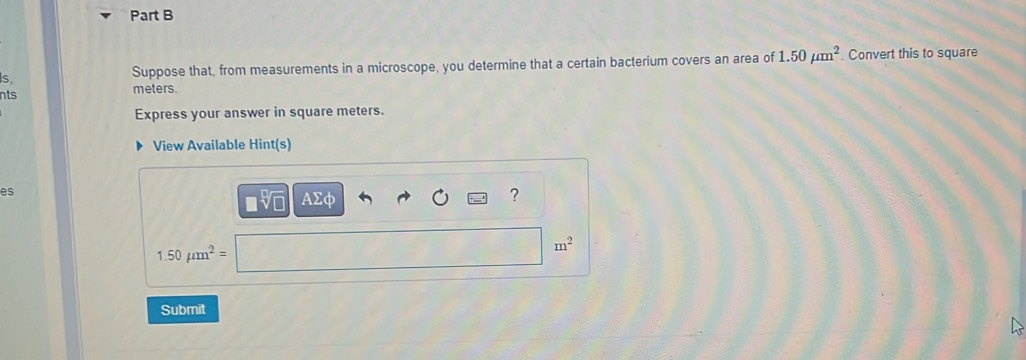 Suppose that, from measurements in a microscope, you determine that a certain bacterium covers an area of 1.50mu m^2. Convert this to square
meters
nts 
Express your answer in square meters. 
View Available Hint(s) 
es 
AΣφ 
?
1.50mu m^2=
m^2
Submit