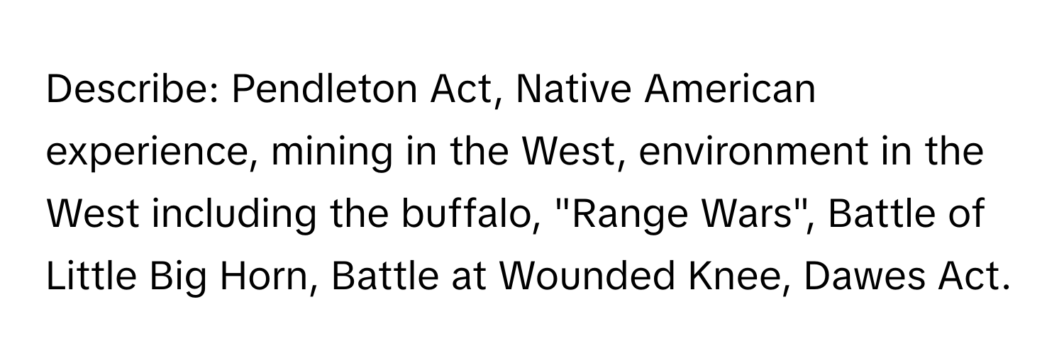 Describe: Pendleton Act, Native American experience, mining in the West, environment in the West including the buffalo, "Range Wars", Battle of Little Big Horn, Battle at Wounded Knee, Dawes Act.