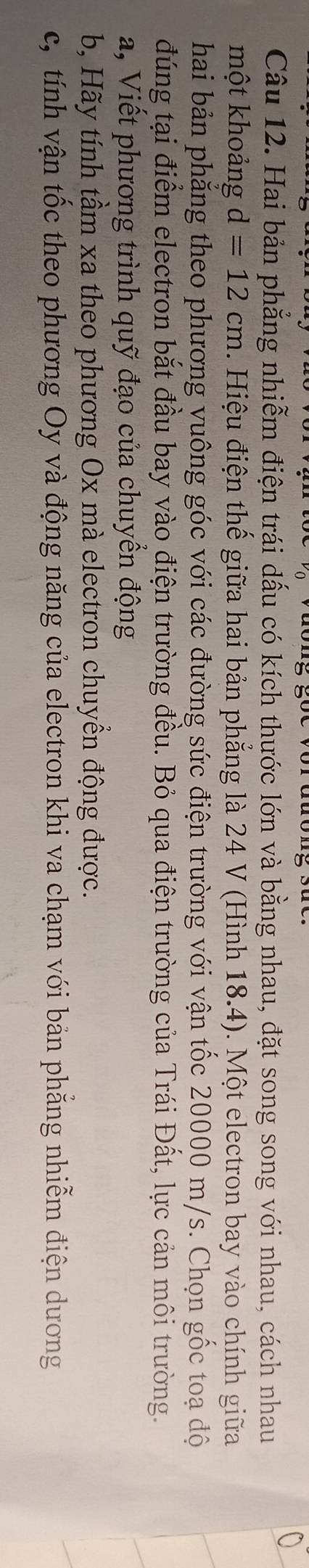 Hai bản phẳng nhiễm điện trái dấu có kích thước lớn và bằng nhau, đặt song song với nhau, cách nhau 
một khoảng d=12cm 1. Hiệu điện thế giữa hai bản phẳng là 24 V (Hình 18.4). Một electron bay vào chính giữa 
hai bản phẳng theo phương vuông góc với các đường sức điện trường với vận tốc 20000 m/s. Chọn gốc toạ độ 
đúng tại điểm electron bắt đầu bay vào điện trường đều. Bỏ qua điện trường của Trái Đất, lực cản môi trường. 
a, Viết phương trình quỹ đạo của chuyển động 
b, Hãy tính tầm xa theo phương Ox mà electron chuyển động được. 
c, tính vận tốc theo phương Oy và động năng của electron khi va chạm với bản phăng nhiễm điện dương