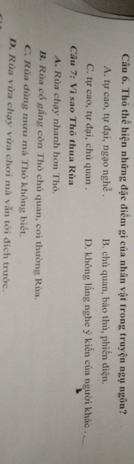 Thỏ thể hiện những đặc điểm gì của nhân vật trong truyện ngụ ngôn?
A. tự cao, tự đại, ngạo nghễ . B. chủ quan, bảo thủ, phiến diện.
C. tự cao, tự đại, chủ quan . D. không lắng nghe ý kiến của người khác .
Câu 7: Vì sao Thỏ thua Rùa
A. Rùa chạy nhanh hơn Thỏ.
B. Rùa cổ gắng còn Thỏ chủ quan, coi thường Rùa.
C. Rùa dùng mưu mà Thỏ không biết.
D. Rùa vừa chạy vừa chơi mà vẫn tới đích trước.
