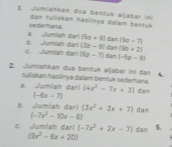 Jumlahkan dua bentuk aljabar ini 
dan tuliskan hasilnya dalam bentuk 
sederhana. 
a. Jumlah dari (5a+9)dan(9a-7)
b. Jumlah dari (3b-9) r tan (9b+2)
c. Jumlah dari (6p-7) an (-5p-9)
2. Jumlahkan dua bentuk aljabar ini dan 4. 
tuliskan hasilnya dalam bentuk sederhana. 
a Jumlah dari (4x^2-7x+3) dan
(-6x-7)
b. Jumlah dari (3x^2+3x+7) dan
(-7x^2-10x-6)
c. Jumlah dari (-7x^2+2x-7) dan 5. .
(9x^2-6x+20)