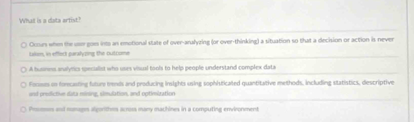 What is a data artist?
Ocours when the uner goes into an emotional state of over-analyzing (or over-thinking) a situation so that a decision or action is never
takem, in effect paralyzing the outcome
A business analyrics specialist who uses visual tools to help people understand complex data
Focumes on forecanting future trends and producing insights using sophisticated quantitative methods, including statistics, descriptive
and predictive data mining, simulation, and optimization
Proseses and mumages algonthes across many machines in a computing environment