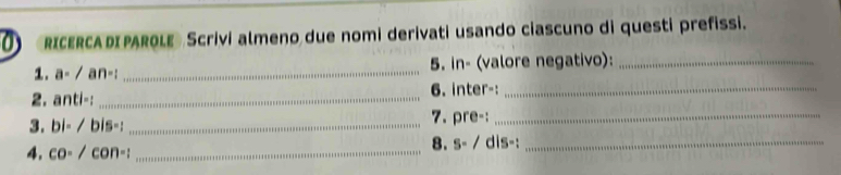 RICERCADIPAROLE Scrivi almeno due nomi derivati usando ciascuno di questi prefissi. 
1. a-/an-1 _5. in- (valore negativo):_ 
2. anti- : _6. inter-:_ 
7. ore· _ 
3. bi-/bis- : _ . 
8. S=/
4. co-/con-i _ dis-:_