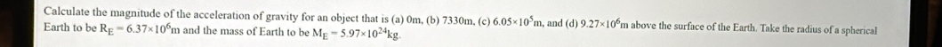 Calculate the magnitude of the acceleration of gravity for an object that is (a) 0m, (b) 7330m, (c) 6.05* 10^5m , and (d) 9.27* 10^6 m above the surface of the Earth. Take the radius of a spherical 
Earth to be R_E=6.37* 10^6m and the mass of Earth to be M_E=5.97* 10^(24)kg.