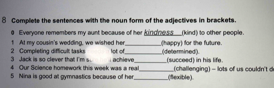 Complete the sentences with the noun form of the adjectives in brackets. 
0 Everyone remembers my aunt because of her kindness__(kind) to other people. 
1 At my cousin's wedding, we wished her_ (happy) for the future. 
2 Completing difficult tasks lot of_ (determined). 
3 Jack is so clever that I'm su achieve_ (succeed) in his life. 
4 Our Science homework this week was a real_ (challenging) - lots of us couldn't d 
5 Nina is good at gymnastics because of her_ (flexible).