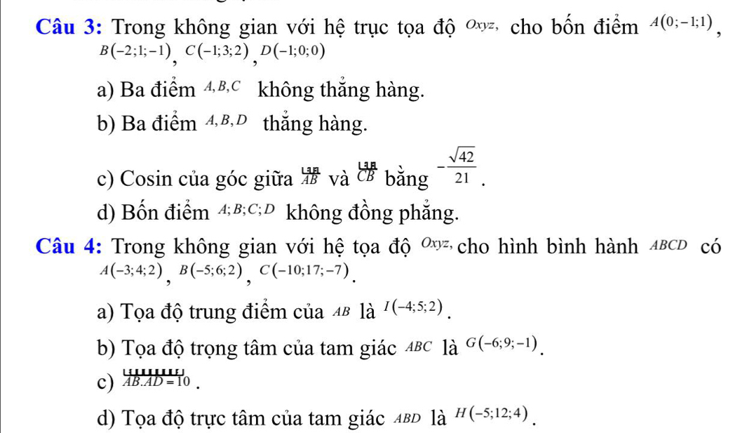 Trong không gian với hệ trục tọa độ ơ cho bốn điểm A(0;-1;1),
B(-2;1;-1), C(-1;3;2), D(-1;0;0)
a) Ba điểm ④ B, c không thắng hàng.
b) Ba điểm 4, β,D thắng hàng.
c) Cosin của góc giữa  LaA/AB  và  L3A/CB  bằng - sqrt(42)/21 .
d) Bốn điểm 4; B; C; D không đồng phẳng.
Câu 4: Trong không gian với hệ tọa độ 0 cho hình bình hành 4BCD có
A(-3;4;2), B(-5;6;2), C(-10;17;-7).
a) Tọa độ trung điểm của 48 là I(-4;5;2).
b) Tọa độ trọng tâm của tam giác 4BC là G(-6;9;-1).
c) frac UUIIIIIII) overline AB.AD=10.
d) Tọa độ trực tâm của tam giác ABD la^(H(-5;12;4)).