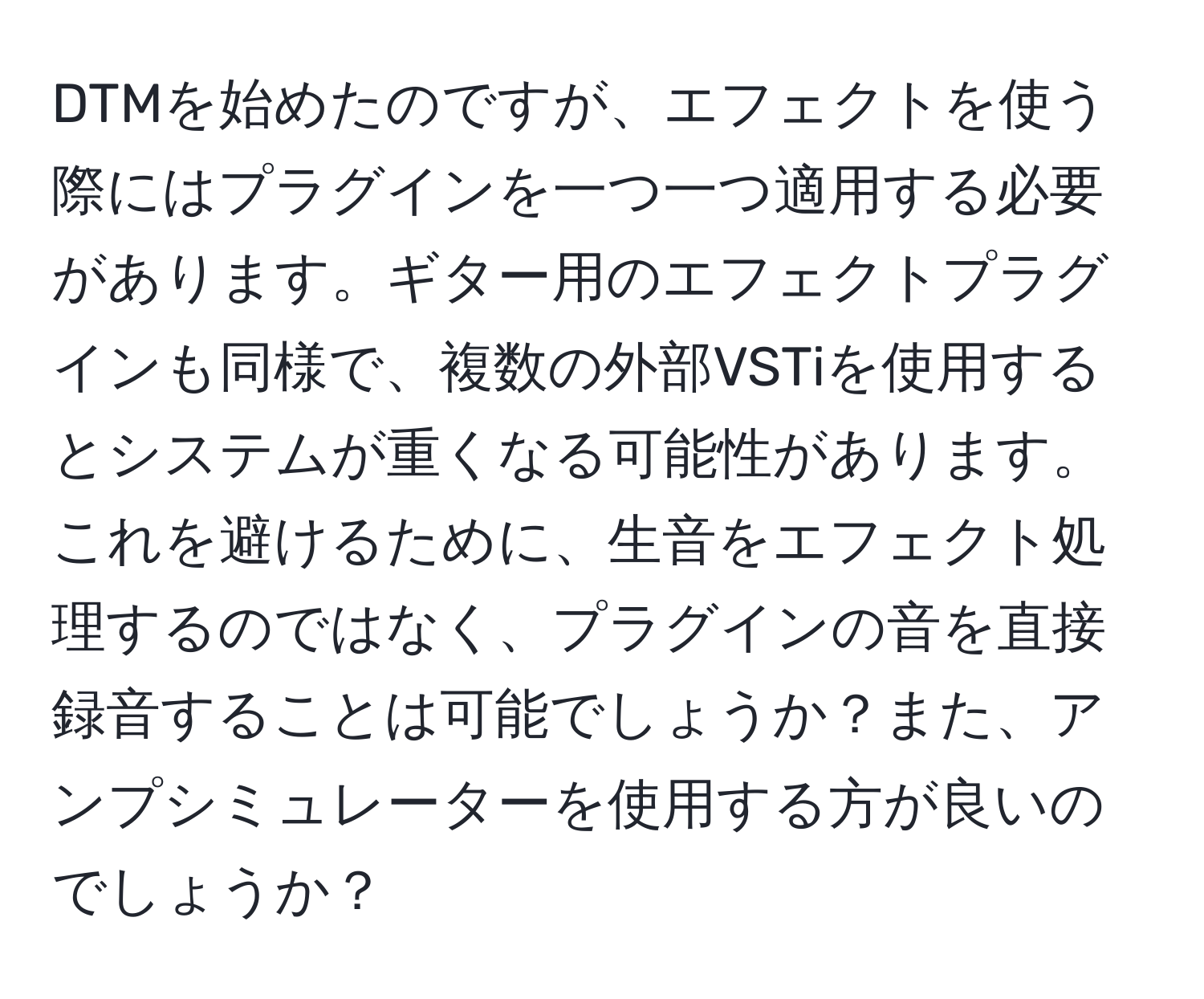 DTMを始めたのですが、エフェクトを使う際にはプラグインを一つ一つ適用する必要があります。ギター用のエフェクトプラグインも同様で、複数の外部VSTiを使用するとシステムが重くなる可能性があります。これを避けるために、生音をエフェクト処理するのではなく、プラグインの音を直接録音することは可能でしょうか？また、アンプシミュレーターを使用する方が良いのでしょうか？