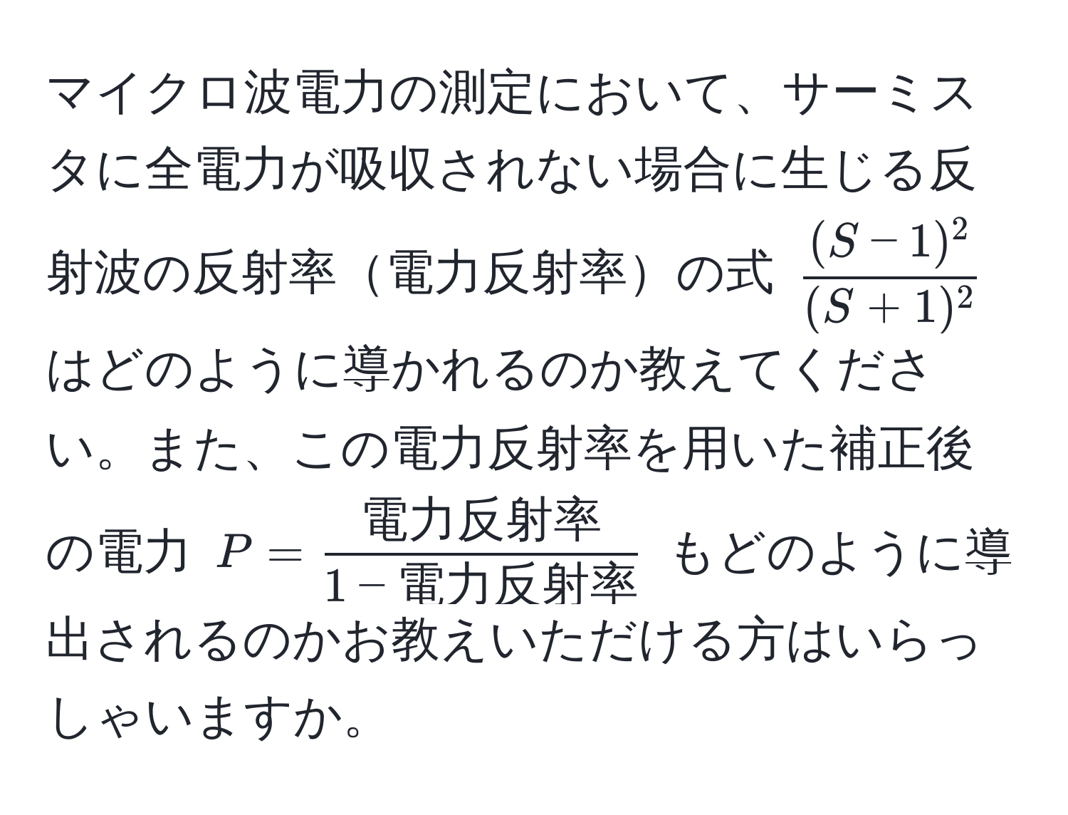 マイクロ波電力の測定において、サーミスタに全電力が吸収されない場合に生じる反射波の反射率電力反射率の式 ( ((S-1)^2)/(S+1)^2 ) はどのように導かれるのか教えてください。また、この電力反射率を用いた補正後の電力 (P =  電力反射率/1 - 電力反射率 ) もどのように導出されるのかお教えいただける方はいらっしゃいますか。