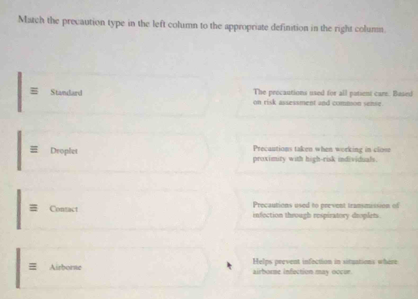 Match the precaution type in the left column to the appropriate definition in the right column. 
Standard The precautions used for all patient care. Based 
on risk assessment and commion sense. 
Droplet 
Precautions taken when working in close 
proximity with high-risk individuals. 
Contact Precautions used to prevent transmission of 
infection through respiratory droplets. 
Helps prevent infection in situations where 
= Airborne airborne infection may occur.