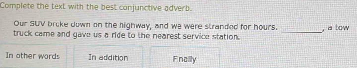 Complete the text with the best conjunctive adverb.
Our SUV broke down on the highway, and we were stranded for hours. _, a tow
truck came and gave us a ride to the nearest service station.
In other words In addition Finally