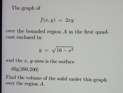 The graph of
f(x,y)=2xy
over the bounded region A in the first quad-
rant enclosed by
y=sqrt(16-x^2)
and the x, y -axes is the surface
dfig[390,200]
Find the volume of the solid under this graph
over the region A.