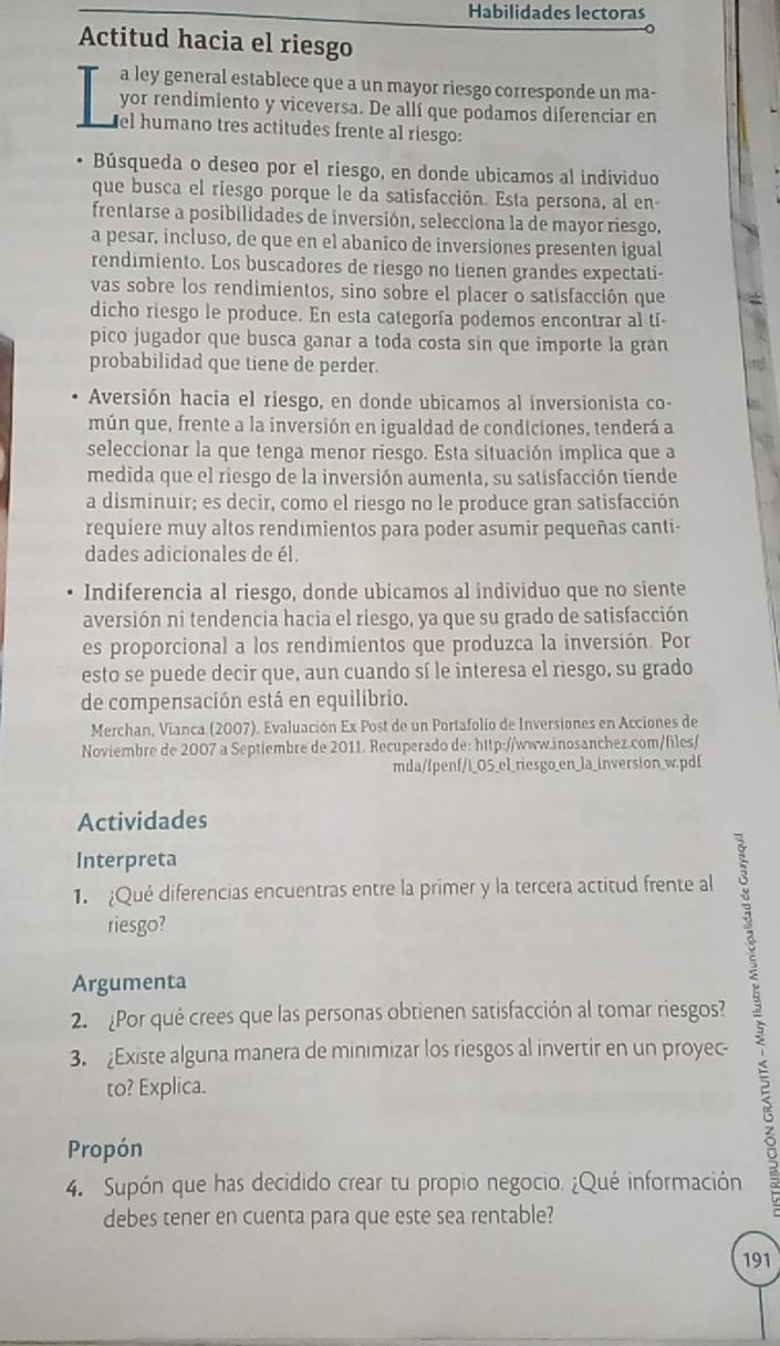 Habilidades lectoras
Actitud hacia el riesgo
a ley general establece que a un mayor riesgo corresponde un ma-
yor rendimiento y viceversa. De allí que podamos diferenciar en
el humano tres actitudes frente al riesgo:
Búsqueda o deseo por el riesgo, en donde ubicamos al individuo
que busca el riesgo porque le da satisfacción. Esta persona, al en-
frentarse a posibilidades de inversión, selecciona la de mayor riesgo,
a pesar, incluso, de que en el abanico de inversiones presenten igual
rendimiento. Los buscadores de riesgo no tienen grandes expectati-
vas sobre los rendimientos, sino sobre el placer o satisfacción que
dicho riesgo le produce. En esta categoría podemos encontrar al tí-
pico jugador que busca ganar a toda costa sin que importe la gran
probabilidad que tiene de perder.
Aversión hacia el riesgo, en donde ubicamos al inversionista co-
mún que, frente a la inversión en igualdad de condiciones, tenderá a
seleccionar la que tenga menor riesgo. Esta situación implica que a
medida que el riesgo de la inversión aumenta, su satisfacción tiende
a disminuir; es decir, como el riesgo no le produce gran satisfacción
requiere muy altos rendimientos para poder asumir pequeñas canti-
dades adicionales de él.
Indiferencia al riesgo, donde ubicamos al individuo que no siente
aversión ni tendencia hacia el riesgo, ya que su grado de satisfacción
es proporcional a los rendimientos que produzca la inversión. Por
esto se puede decir que, aun cuando sí le interesa el riesgo, su grado
de compensación está en equilibrio.
Merchan, Vianca (2007). Evaluación Ex Post de un Portafolio de Inversiones en Acciones de
Noviembre de 2007 a Septiembre de 2011. Recuperado de: http://www.inosanchez.com/files/
mda/fpenf/i_0S_el_riesgo_en_la_inversion_w.pdf
Actividades
Interpreta
1. Qué diferencias encuentras entre la primer y la tercera actitud frente al
riesgo?
Argumenta
3. Existe alguna manera de minimizar los riesgos al invertir en un proyec- ;
2. Por qué crees que las personas obtienen satisfacción al tomar riesgos?
to? Explica.
Propón
4. Supón que has decidido crear tu propio negocio. ¿Qué información
debes tener en cuenta para que este sea rentable?
191