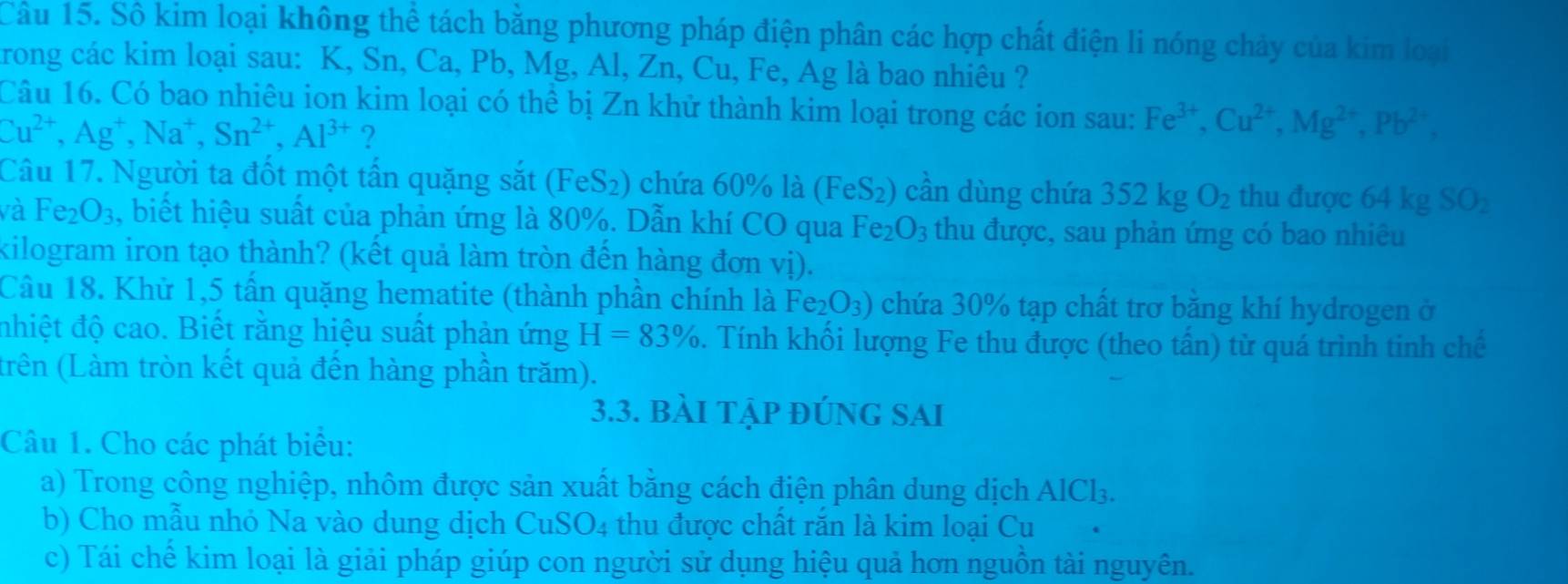 Sô kim loại không thể tách băng phương pháp điện phân các hợp chất điện li nóng chảy của kim loại
rong các kim loại sau: K, Sn, Ca, Pb, Mg, Al, Zn, Cu, Fe, Ag là bao nhiêu ?
Câu 16. Có bao nhiêu ion kim loại có thể bị Zn khử thành kim loại trong các ion sau: Fe^(3+),Cu^(2+),Mg^(2+),Pb^(2+),
Cu^(2+),Ag^+,Na^+,Sn^(2+),Al^(3+) ?
Câu 17. Người ta đốt một tần quặng sắt (FeS₂) chứa 60% là (FeS_2) cân dùng chứa 352kgO_2 thu được 64kg SO_2
và Fe_2O_3 , biết hiệu suất của phản ứng là 80%. Dẫn khí CO qua Fe_2O_3 thu được, sau phản ứng có bao nhiêu
kilogram iron tạo thành? (kết quả làm tròn đến hàng đơn vị).
Câu 18. Khử 1,5 tấn quặng hematite (thành phần chính là Fe_2O_3) chứa 30% tạp chất trơ băng khí hydrogen ở
nhiệt độ cao. Biết răng hiệu suất phản ứng H=83%. Tính khối lượng Fe thu được (theo tần) từ quá trình tinh chế
(trên (Làm tròn kết quả đến hàng phần trăm).
3.3. bài tập đÚng sAi
Câu 1. Cho các phát biểu:
a) Trong công nghiệp, nhôm được sản xuất bằng cách điện phân dung dịch AlCl_3.
b) Cho mẫu nhỏ Na vào dung dịch CuSO4 thu được chất răn là kim loại Cu
c) Tái chế kim loại là giải pháp giúp con người sử dụng hiệu quả hơn nguồn tài nguyên.