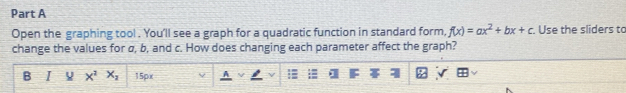 Open the graphing tool . You'll see a graph for a quadratic function in standard form, f(x)=ax^2+bx+c Use the sliders to 
change the values for σ, b, and c. How does changing each parameter affect the graph? 
B I x^2x_2 15px