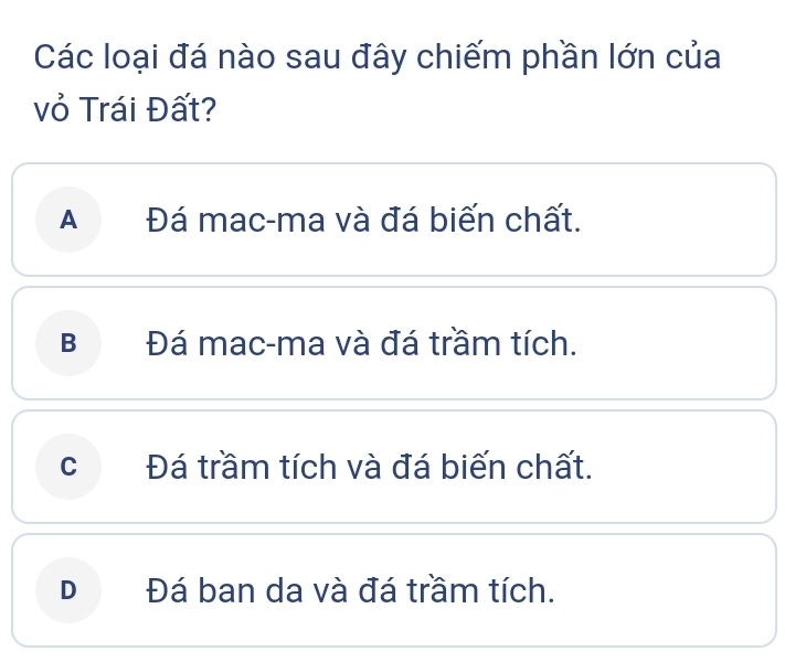 Các loại đá nào sau đây chiếm phần lớn của
vỏ Trái Đất?
A Đá mac-ma và đá biến chất.
B Đá mac-ma và đá trầm tích.
cí Đá trầm tích và đá biến chất.
D Đá ban da và đá trầm tích.