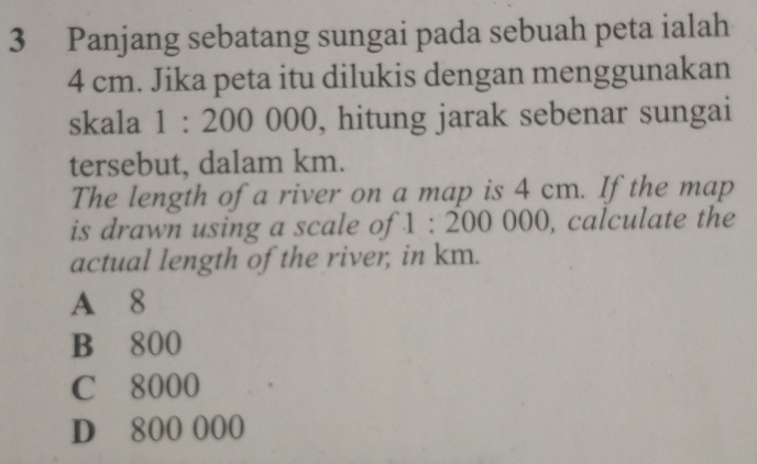 Panjang sebatang sungai pada sebuah peta ialah
4 cm. Jika peta itu dilukis dengan menggunakan
skala 1 : 2 00 000, hitung jarak sebenar sungai
tersebut, dalam km.
The length of a river on a map is 4 cm. If the map
is drawn using a scale of 1:200000 0, calculate the
actual length of the river, in km.
A 8
B 800
C 8000
D 800 000