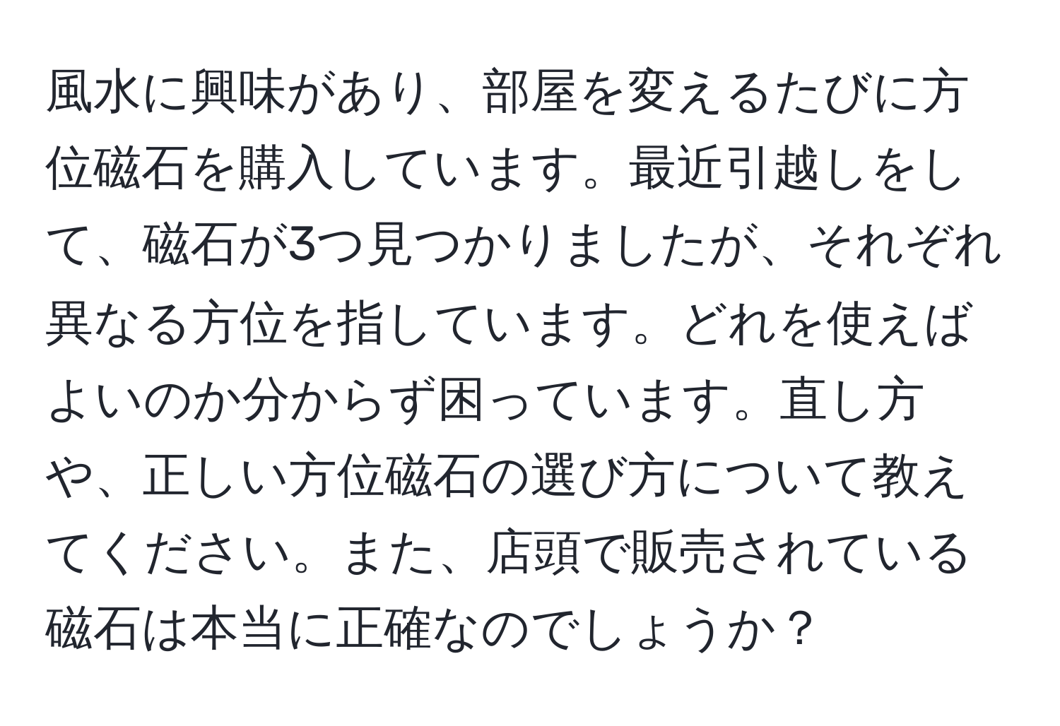 風水に興味があり、部屋を変えるたびに方位磁石を購入しています。最近引越しをして、磁石が3つ見つかりましたが、それぞれ異なる方位を指しています。どれを使えばよいのか分からず困っています。直し方や、正しい方位磁石の選び方について教えてください。また、店頭で販売されている磁石は本当に正確なのでしょうか？