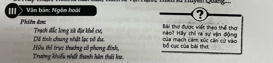 Men su Huyen Quảng..
III Văn bản: Ngôn hoài
?
Phiên âm: Bài thơ được viết theo thể thơ
Trạch đắc long xã địa khả cư, nào? Hãy chỉ ra sự vận động
Dã tình chung nhật lạc vô dư. của mạch cảm xúc căn cứ vào
Hữu thǐ trực thướng cổ phong đính,
bố cục của bài thơ.
Trường khiếu nhất thanh hàn thái hu.