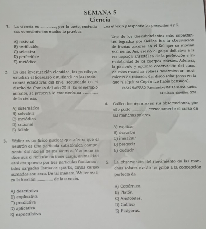 SEMANA 5
Ciencia
1. La ciencia es _ por lo tanto, sustenta Lea el texto y responda las preguntas 4 y 5.
sus conocimientos mediante pruebas.
Uno de los descubrimientos más impactan-
A) racional tes logrados por Galíleo fue la observación
B) verificable de franjas oscuras en el Sol que se movían
C) selectiva realmente. Así, asestó el golpe definitivo a la
D) perfectible concepción arstotélica de la perfección e in-
E) melódica mutabilidad de los cuerpos celestes. Además,
la paciente y riguroso observación del curso
2. En una investigación científica, los psicólogos de es:as manchas solares determino un movi-
estudian el liderazgo estudiantil en las institu- miento de rotación del disco solar (cosa en la
ciones educativas del nível secundario en el que ni siquiera Copérnico había pensado).
distrito de Comas del año 2019. En el ejemplo CASAS NAVARRO, Raymundo y MATTA ROJIAS, Carlos.
anterior, se presenta la característica _El método científico. 2006.
de la ciencia.
4. Galileo fue riguroso en sus observaciones, por
A) sistemática ello pudo _correctamente el curso de
B) selectiva las manchas solares.
C) metódica
D) racional
E) falible A) explicar
B) describir
3. Walter es un físico nuclear que añrma que el C) imaginar
neutrón es una partícula subatómica compo- D) predecir
nente del núcleo de los átomos. Y aunque se E) deducir
dice que el neutrón no tiene carga, en realidad
está compuesto por tres partículas fundamen- 5. La observación del movimiento de las man-
tales cargadas llamadas quarks, cuyas cargas chas solares asestó un golpe a la concepción
sumadas son cero. De tal manera, Walter reali- perfecta de
za la función _ de la ciencia.
A) descriptiva A) Copérnico.
B) Platón.
B) explicativa C) Aristóteles.
C) predictiva
D) aplicativa D) Galileo.
E) especulativa E) Pitágoras.