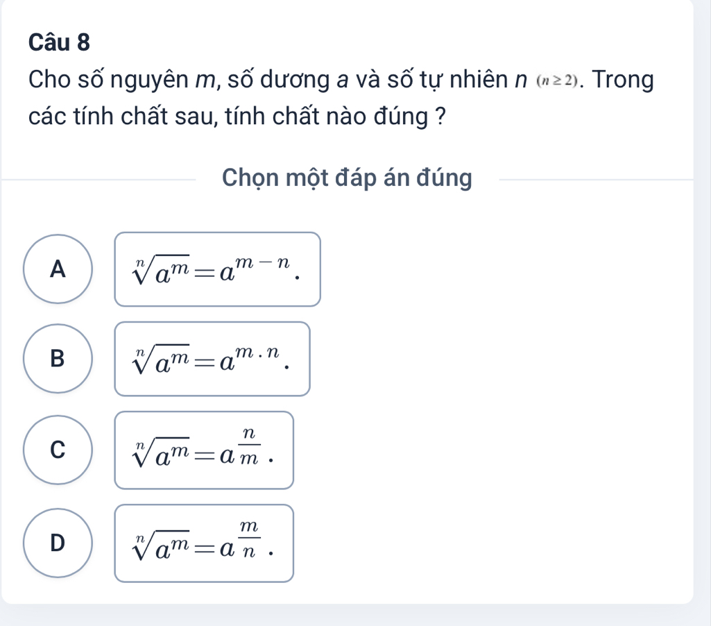 Cho số nguyên m, số dương a và số tự nhiên n(n≥ 2). Trong
các tính chất sau, tính chất nào đúng ?
Chọn một đáp án đúng
A sqrt[n](a^m)=a^(m-n).
B sqrt[n](a^m)=a^(m· n).
C sqrt[n](a^m)=a^(frac n)m.
D sqrt[n](a^m)=a^(frac m)n.