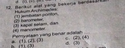 (Ⅲ). d
12. Berikut alat yang bekerja berdasa?ka
Hukum Archimedes:
(1) jembatan ponton,
(2) barometer,
(3) kapal selam, dan
(4) manometer.
Pernyataan yang benar adalah
a. (1), (2), (3) c. (2), (4)
b. (1). (3) d. (3)